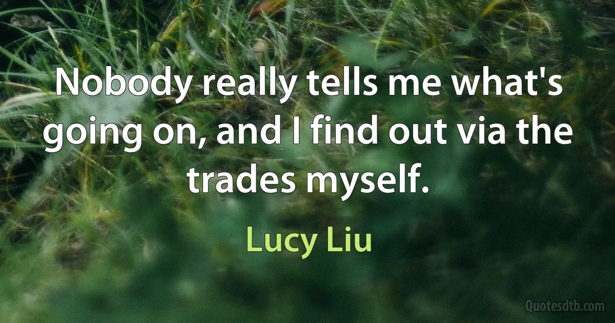 Nobody really tells me what's going on, and I find out via the trades myself. (Lucy Liu)