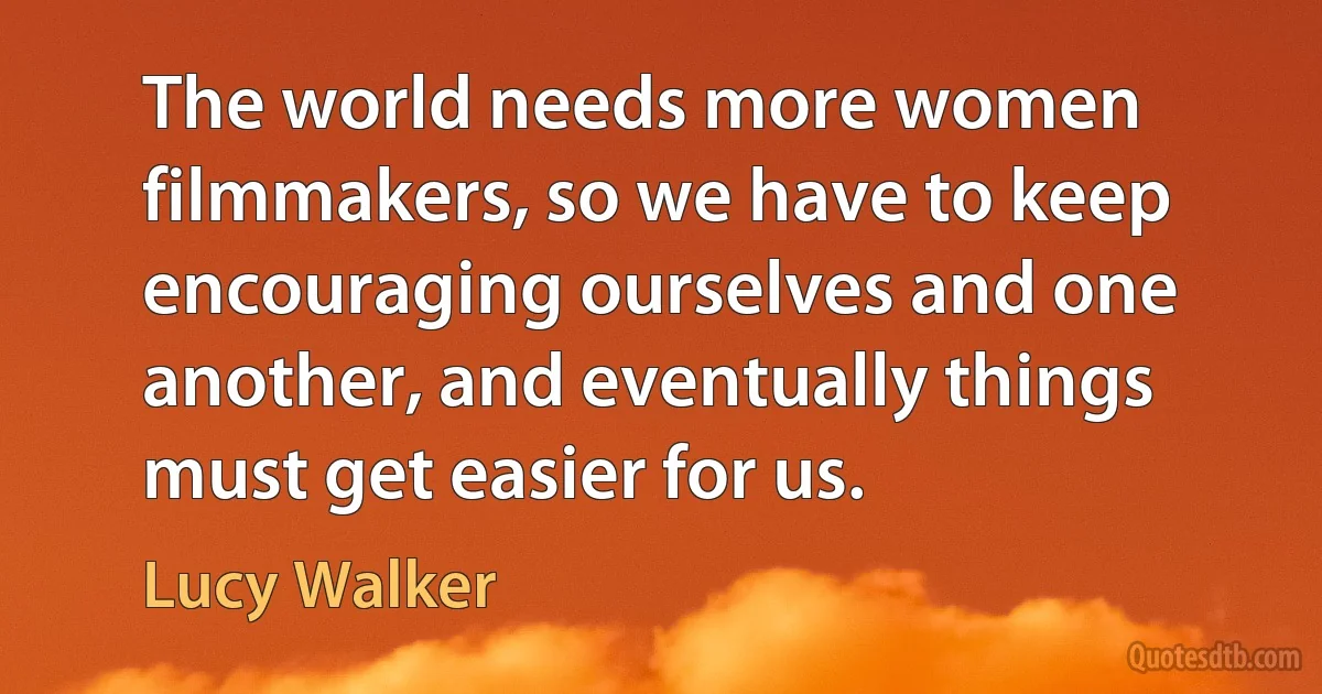 The world needs more women filmmakers, so we have to keep encouraging ourselves and one another, and eventually things must get easier for us. (Lucy Walker)