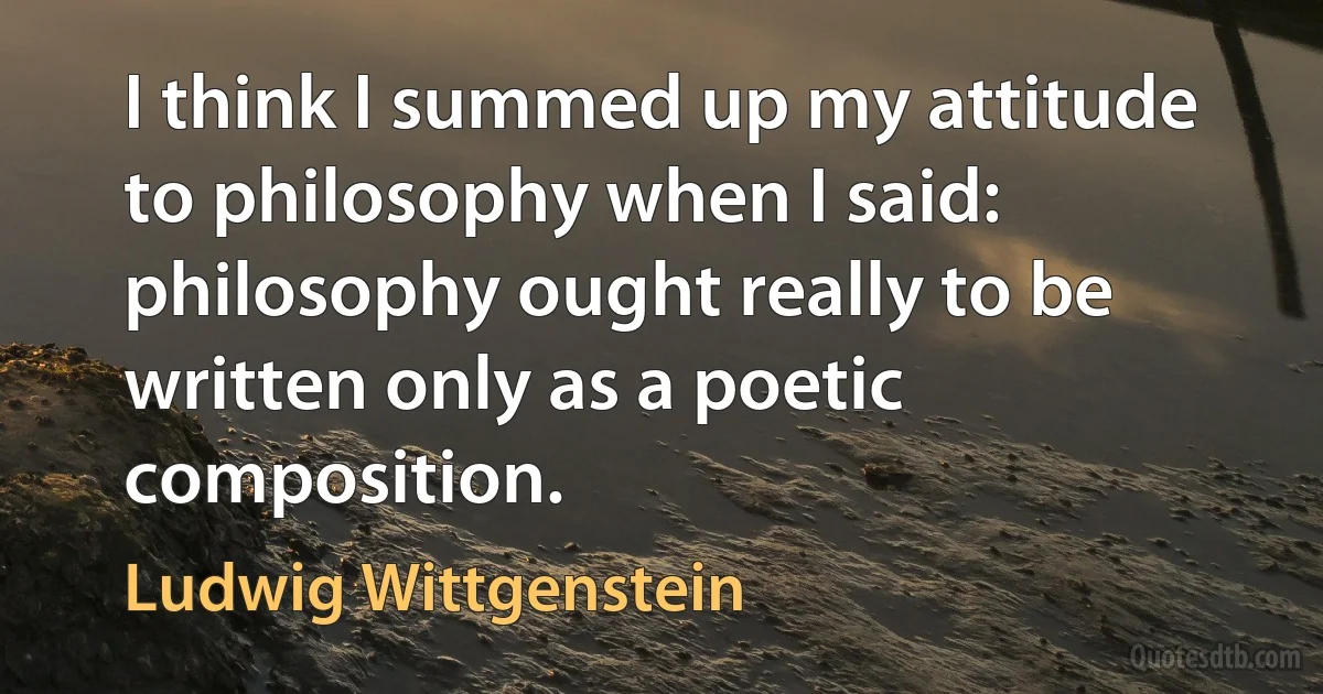 I think I summed up my attitude to philosophy when I said: philosophy ought really to be written only as a poetic composition. (Ludwig Wittgenstein)