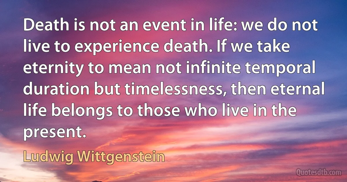 Death is not an event in life: we do not live to experience death. If we take eternity to mean not infinite temporal duration but timelessness, then eternal life belongs to those who live in the present. (Ludwig Wittgenstein)