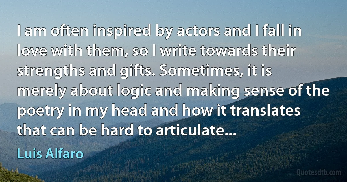 I am often inspired by actors and I fall in love with them, so I write towards their strengths and gifts. Sometimes, it is merely about logic and making sense of the poetry in my head and how it translates that can be hard to articulate... (Luis Alfaro)