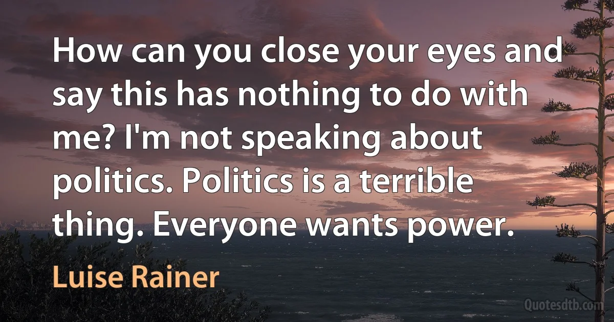 How can you close your eyes and say this has nothing to do with me? I'm not speaking about politics. Politics is a terrible thing. Everyone wants power. (Luise Rainer)