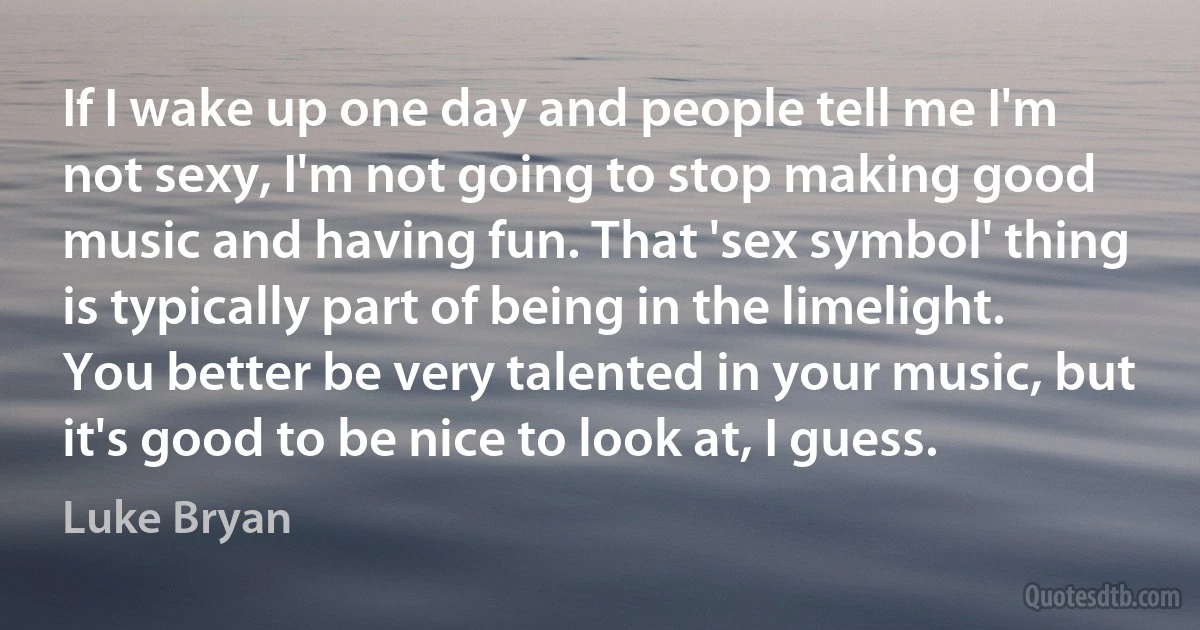 If I wake up one day and people tell me I'm not sexy, I'm not going to stop making good music and having fun. That 'sex symbol' thing is typically part of being in the limelight. You better be very talented in your music, but it's good to be nice to look at, I guess. (Luke Bryan)