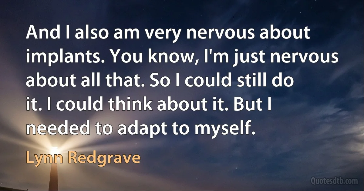 And I also am very nervous about implants. You know, I'm just nervous about all that. So I could still do it. I could think about it. But I needed to adapt to myself. (Lynn Redgrave)