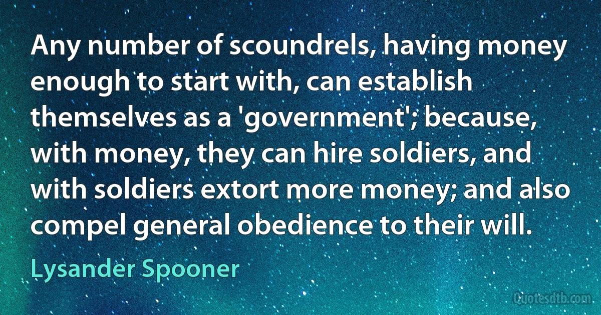 Any number of scoundrels, having money enough to start with, can establish themselves as a 'government'; because, with money, they can hire soldiers, and with soldiers extort more money; and also compel general obedience to their will. (Lysander Spooner)