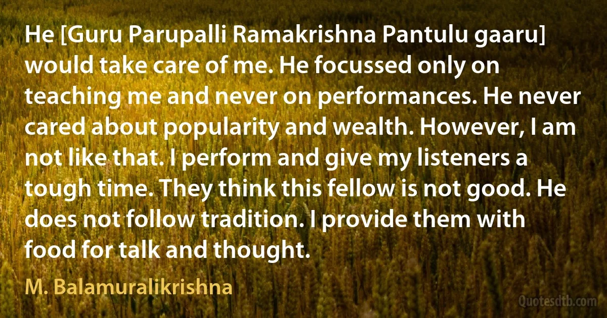 He [Guru Parupalli Ramakrishna Pantulu gaaru] would take care of me. He focussed only on teaching me and never on performances. He never cared about popularity and wealth. However, I am not like that. I perform and give my listeners a tough time. They think this fellow is not good. He does not follow tradition. I provide them with food for talk and thought. (M. Balamuralikrishna)