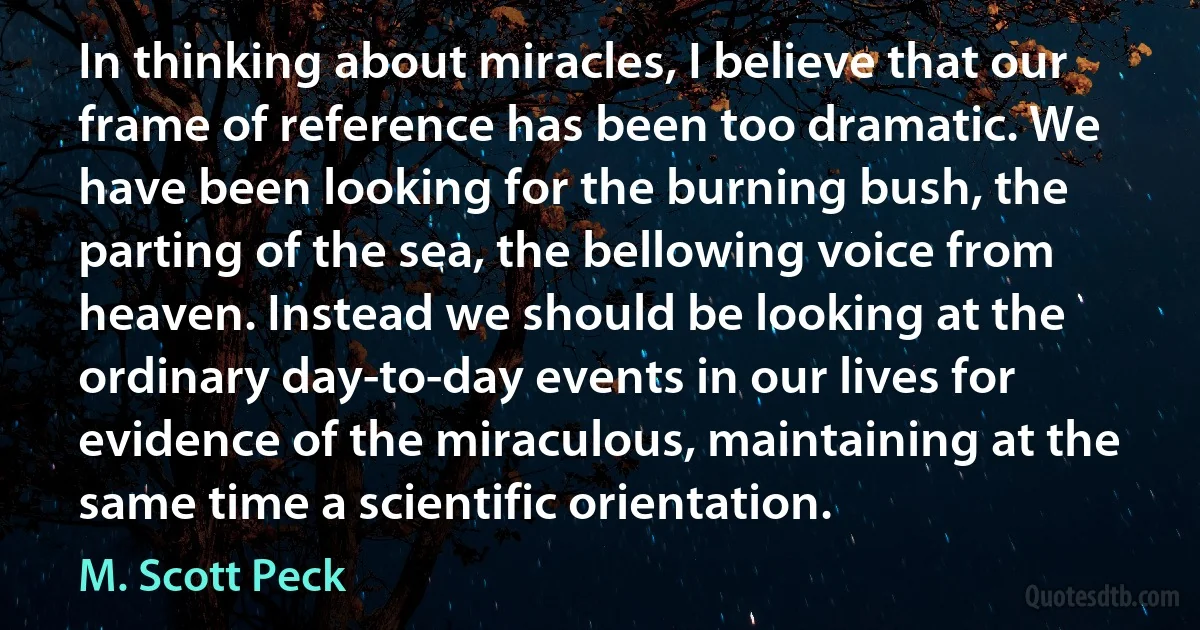 In thinking about miracles, I believe that our frame of reference has been too dramatic. We have been looking for the burning bush, the parting of the sea, the bellowing voice from heaven. Instead we should be looking at the ordinary day-to-day events in our lives for evidence of the miraculous, maintaining at the same time a scientific orientation. (M. Scott Peck)