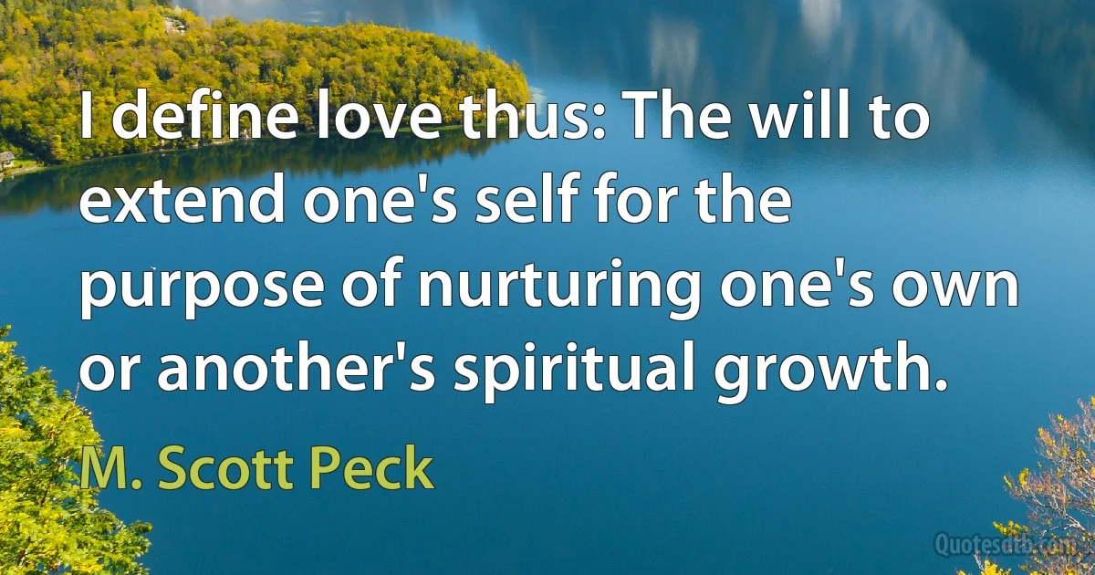 I define love thus: The will to extend one's self for the purpose of nurturing one's own or another's spiritual growth. (M. Scott Peck)