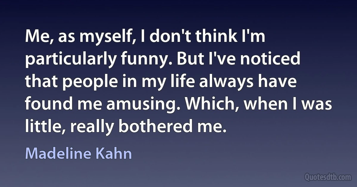 Me, as myself, I don't think I'm particularly funny. But I've noticed that people in my life always have found me amusing. Which, when I was little, really bothered me. (Madeline Kahn)