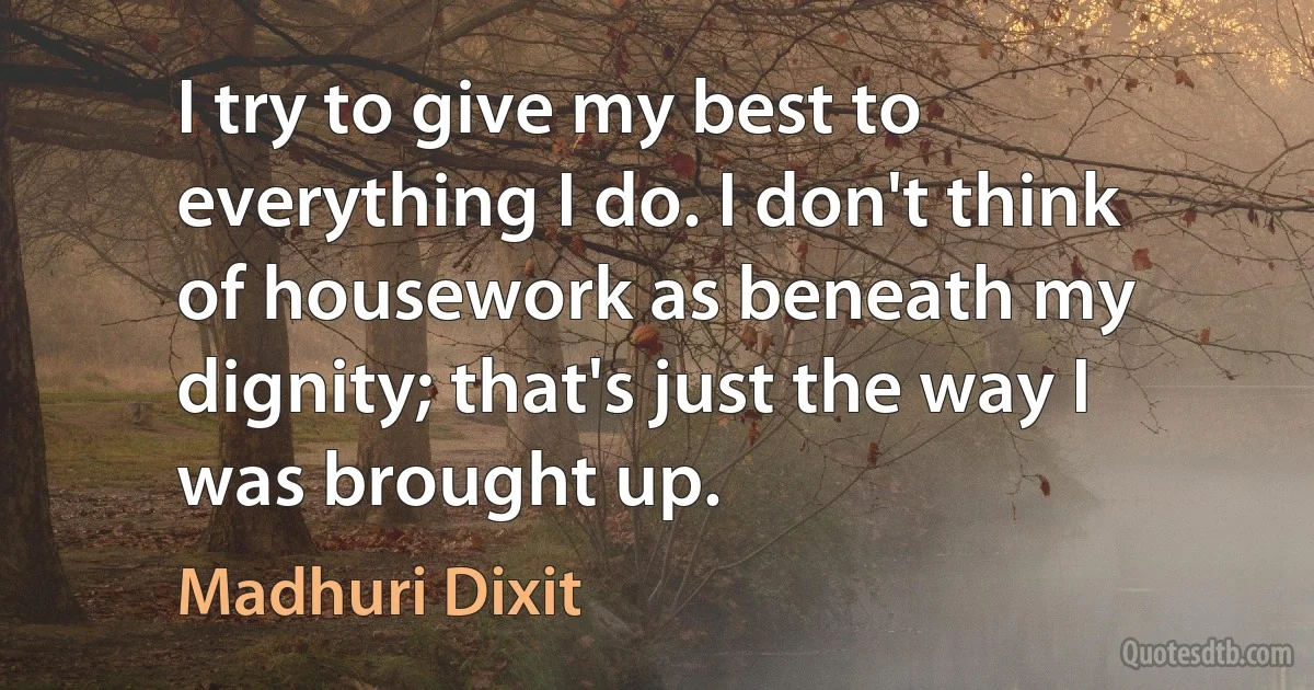 I try to give my best to everything I do. I don't think of housework as beneath my dignity; that's just the way I was brought up. (Madhuri Dixit)