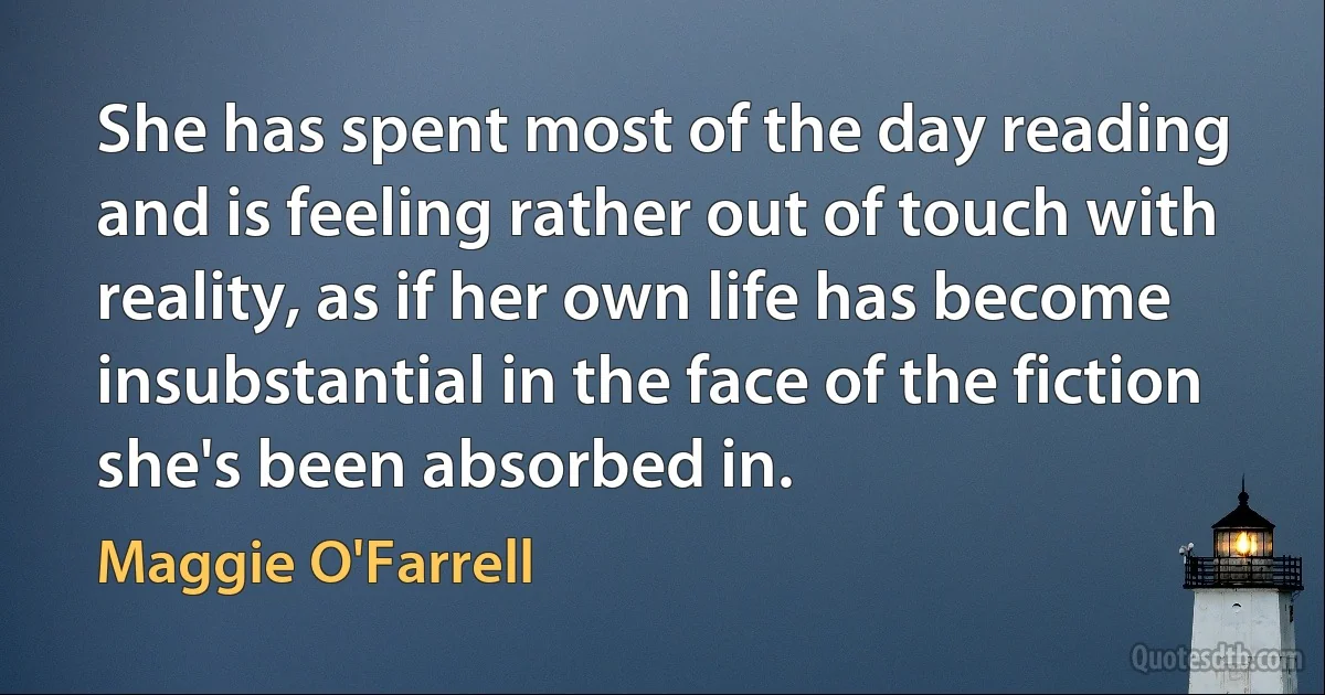 She has spent most of the day reading and is feeling rather out of touch with reality, as if her own life has become insubstantial in the face of the fiction she's been absorbed in. (Maggie O'Farrell)