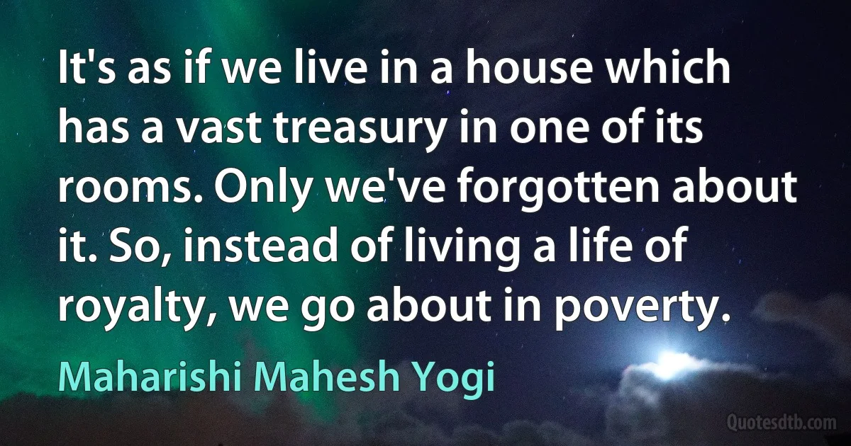 It's as if we live in a house which has a vast treasury in one of its rooms. Only we've forgotten about it. So, instead of living a life of royalty, we go about in poverty. (Maharishi Mahesh Yogi)