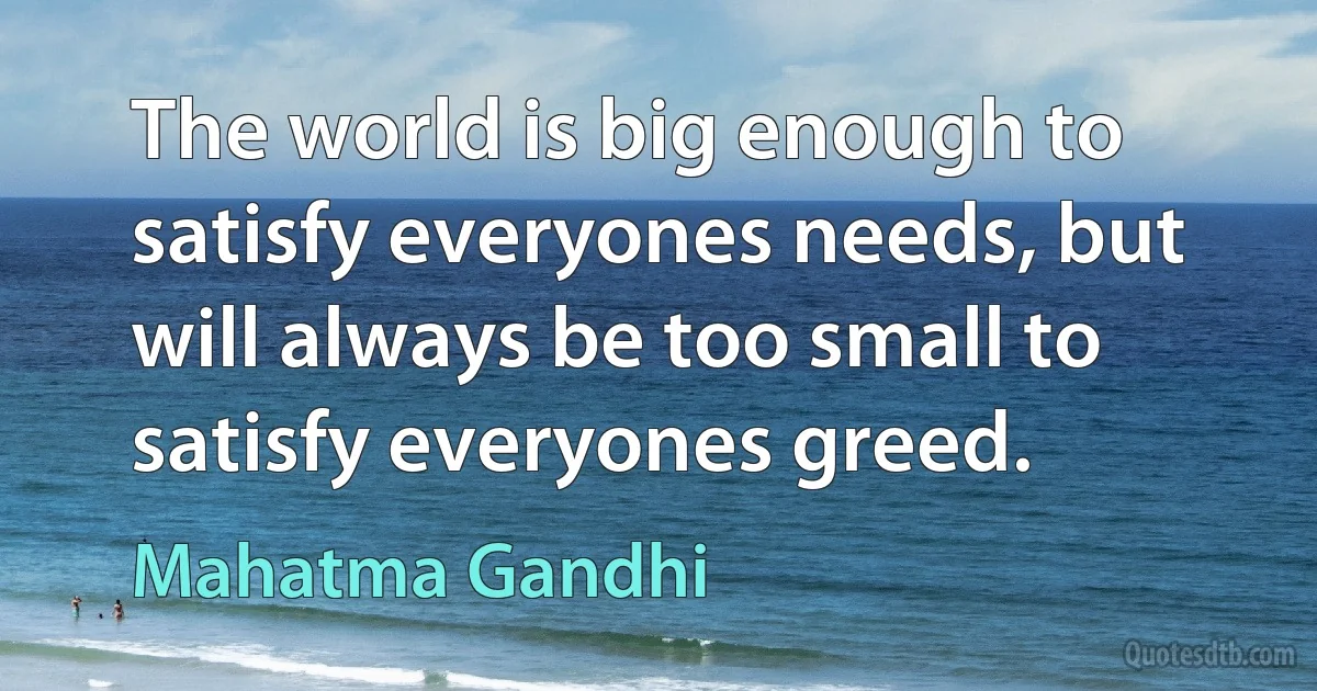 The world is big enough to satisfy everyones needs, but will always be too small to satisfy everyones greed. (Mahatma Gandhi)