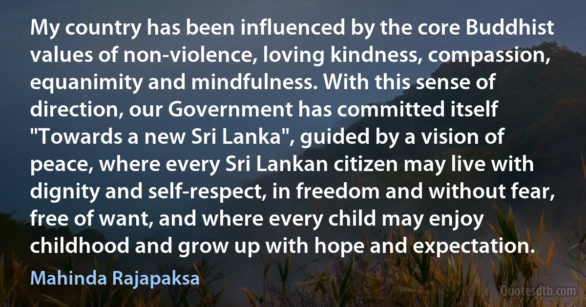 My country has been influenced by the core Buddhist values of non-violence, loving kindness, compassion, equanimity and mindfulness. With this sense of direction, our Government has committed itself "Towards a new Sri Lanka", guided by a vision of peace, where every Sri Lankan citizen may live with dignity and self-respect, in freedom and without fear, free of want, and where every child may enjoy childhood and grow up with hope and expectation. (Mahinda Rajapaksa)