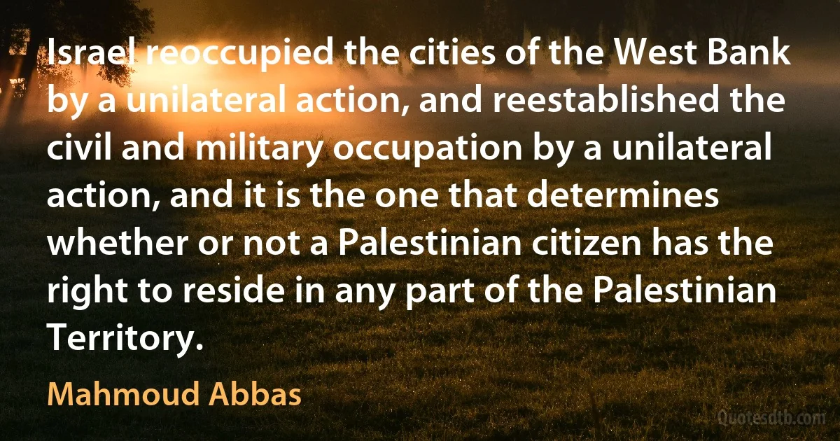 Israel reoccupied the cities of the West Bank by a unilateral action, and reestablished the civil and military occupation by a unilateral action, and it is the one that determines whether or not a Palestinian citizen has the right to reside in any part of the Palestinian Territory. (Mahmoud Abbas)