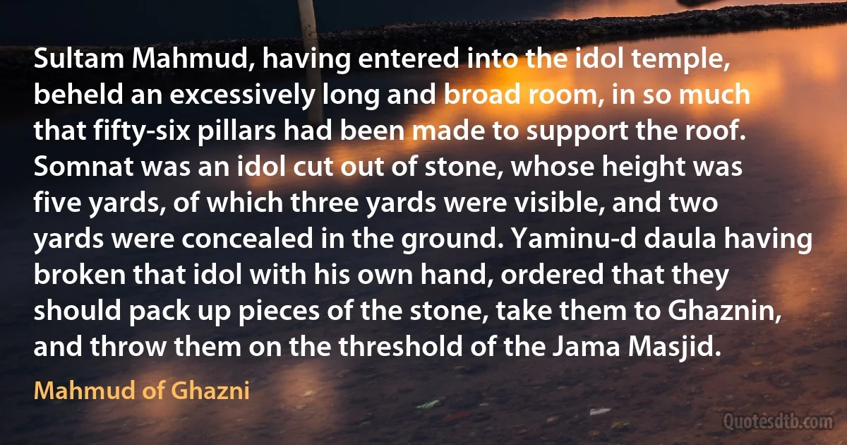 Sultam Mahmud, having entered into the idol temple, beheld an excessively long and broad room, in so much that fifty-six pillars had been made to support the roof. Somnat was an idol cut out of stone, whose height was five yards, of which three yards were visible, and two yards were concealed in the ground. Yaminu-d daula having broken that idol with his own hand, ordered that they should pack up pieces of the stone, take them to Ghaznin, and throw them on the threshold of the Jama Masjid. (Mahmud of Ghazni)