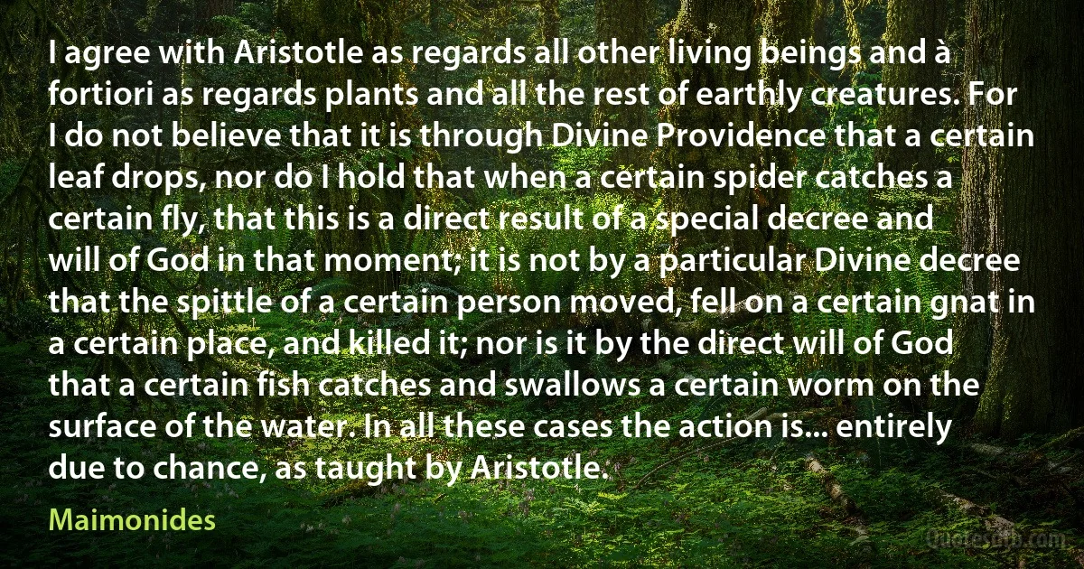 I agree with Aristotle as regards all other living beings and à fortiori as regards plants and all the rest of earthly creatures. For I do not believe that it is through Divine Providence that a certain leaf drops, nor do I hold that when a certain spider catches a certain fly, that this is a direct result of a special decree and will of God in that moment; it is not by a particular Divine decree that the spittle of a certain person moved, fell on a certain gnat in a certain place, and killed it; nor is it by the direct will of God that a certain fish catches and swallows a certain worm on the surface of the water. In all these cases the action is... entirely due to chance, as taught by Aristotle. (Maimonides)