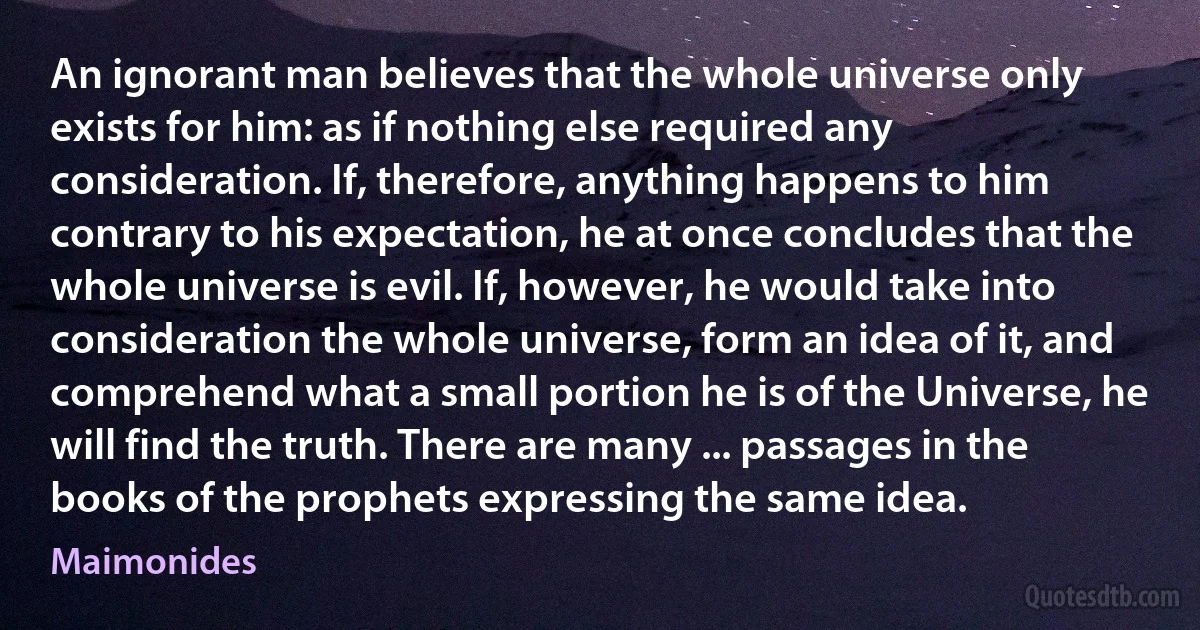 An ignorant man believes that the whole universe only exists for him: as if nothing else required any consideration. If, therefore, anything happens to him contrary to his expectation, he at once concludes that the whole universe is evil. If, however, he would take into consideration the whole universe, form an idea of it, and comprehend what a small portion he is of the Universe, he will find the truth. There are many ... passages in the books of the prophets expressing the same idea. (Maimonides)