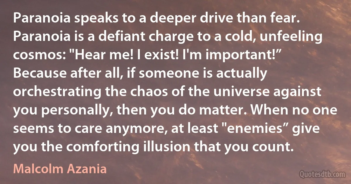 Paranoia speaks to a deeper drive than fear. Paranoia is a defiant charge to a cold, unfeeling cosmos: "Hear me! I exist! I'm important!” Because after all, if someone is actually orchestrating the chaos of the universe against you personally, then you do matter. When no one seems to care anymore, at least "enemies” give you the comforting illusion that you count. (Malcolm Azania)