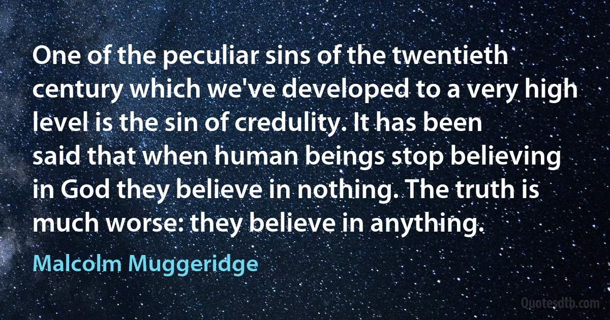 One of the peculiar sins of the twentieth century which we've developed to a very high level is the sin of credulity. It has been said that when human beings stop believing in God they believe in nothing. The truth is much worse: they believe in anything. (Malcolm Muggeridge)