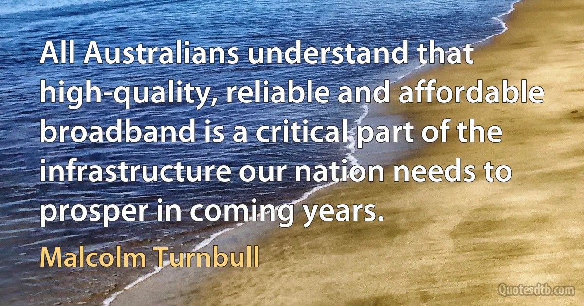 All Australians understand that high-quality, reliable and affordable broadband is a critical part of the infrastructure our nation needs to prosper in coming years. (Malcolm Turnbull)