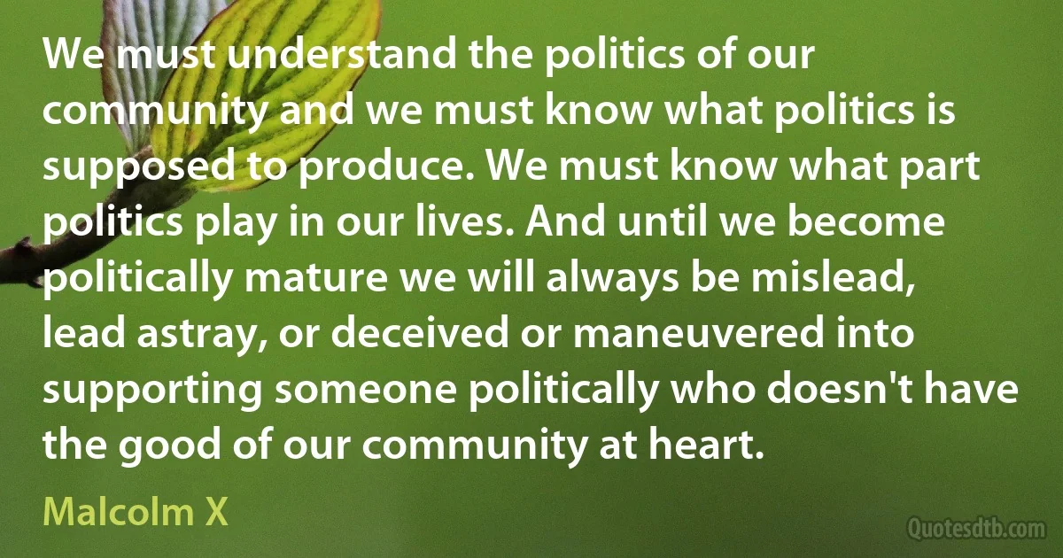 We must understand the politics of our community and we must know what politics is supposed to produce. We must know what part politics play in our lives. And until we become politically mature we will always be mislead, lead astray, or deceived or maneuvered into supporting someone politically who doesn't have the good of our community at heart. (Malcolm X)