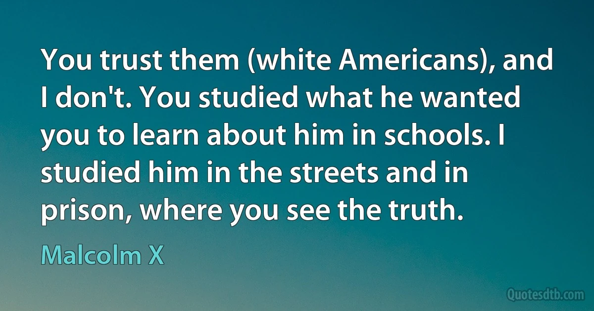 You trust them (white Americans), and I don't. You studied what he wanted you to learn about him in schools. I studied him in the streets and in prison, where you see the truth. (Malcolm X)