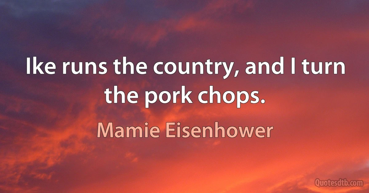 Ike runs the country, and I turn the pork chops. (Mamie Eisenhower)