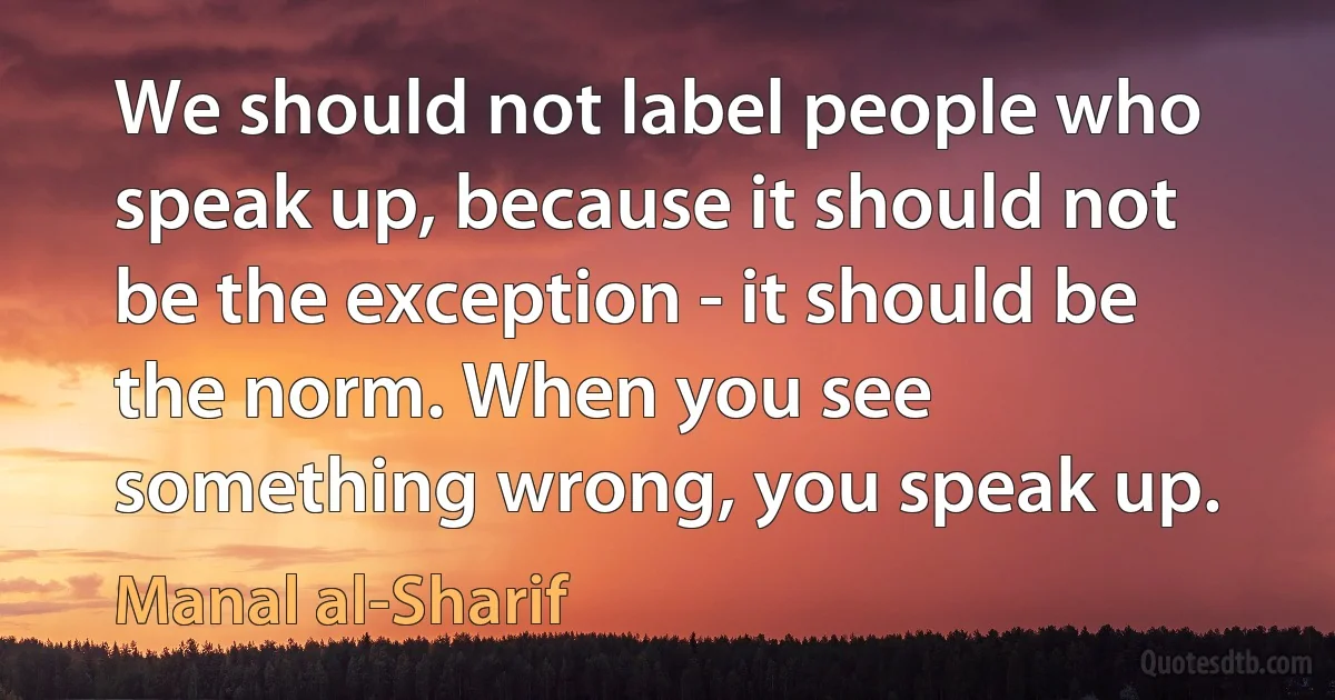 We should not label people who speak up, because it should not be the exception - it should be the norm. When you see something wrong, you speak up. (Manal al-Sharif)