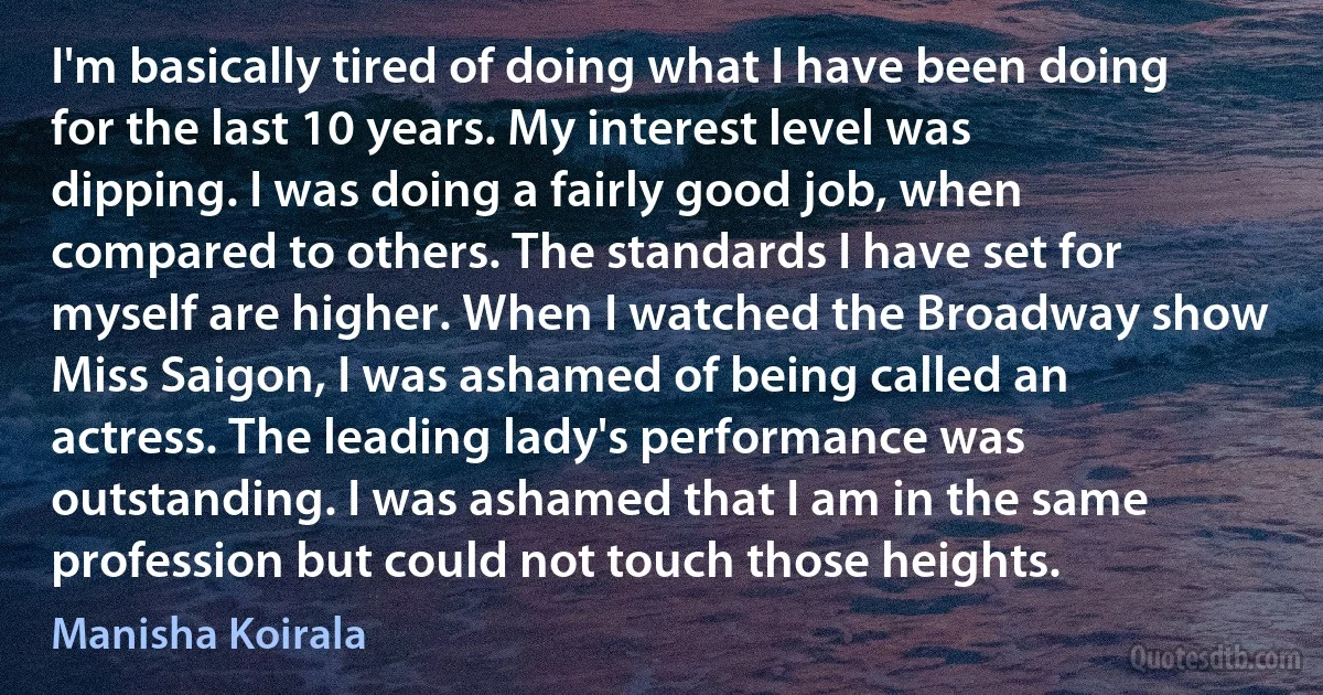 I'm basically tired of doing what I have been doing for the last 10 years. My interest level was dipping. I was doing a fairly good job, when compared to others. The standards I have set for myself are higher. When I watched the Broadway show Miss Saigon, I was ashamed of being called an actress. The leading lady's performance was outstanding. I was ashamed that I am in the same profession but could not touch those heights. (Manisha Koirala)