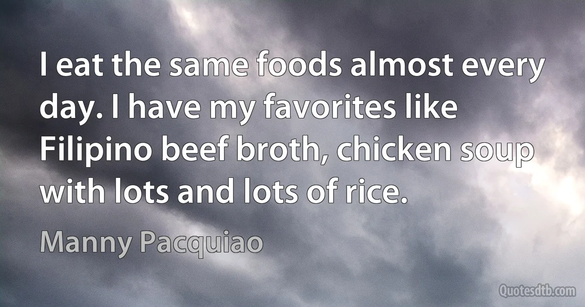 I eat the same foods almost every day. I have my favorites like Filipino beef broth, chicken soup with lots and lots of rice. (Manny Pacquiao)