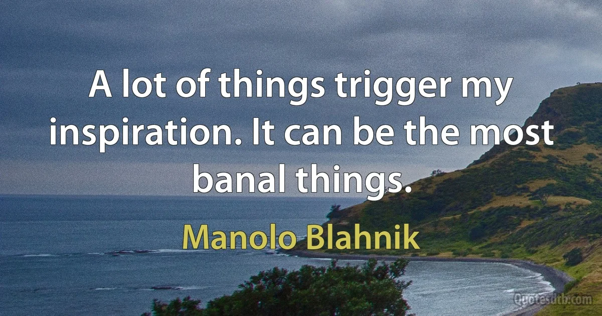 A lot of things trigger my inspiration. It can be the most banal things. (Manolo Blahnik)