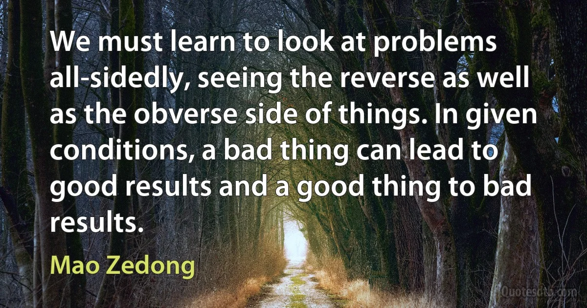 We must learn to look at problems all-sidedly, seeing the reverse as well as the obverse side of things. In given conditions, a bad thing can lead to good results and a good thing to bad results. (Mao Zedong)