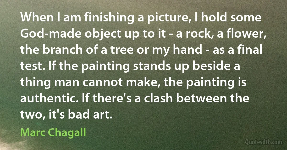 When I am finishing a picture, I hold some God-made object up to it - a rock, a flower, the branch of a tree or my hand - as a final test. If the painting stands up beside a thing man cannot make, the painting is authentic. If there's a clash between the two, it's bad art. (Marc Chagall)