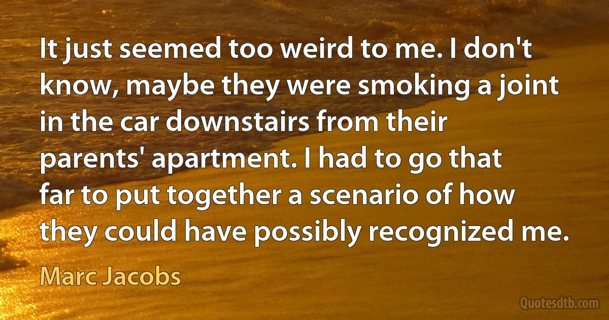 It just seemed too weird to me. I don't know, maybe they were smoking a joint in the car downstairs from their parents' apartment. I had to go that far to put together a scenario of how they could have possibly recognized me. (Marc Jacobs)