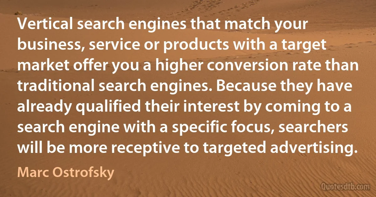 Vertical search engines that match your business, service or products with a target market offer you a higher conversion rate than traditional search engines. Because they have already qualified their interest by coming to a search engine with a specific focus, searchers will be more receptive to targeted advertising. (Marc Ostrofsky)