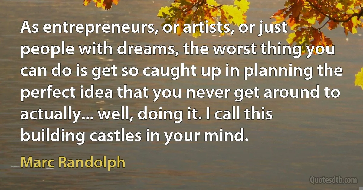 As entrepreneurs, or artists, or just people with dreams, the worst thing you can do is get so caught up in planning the perfect idea that you never get around to actually... well, doing it. I call this building castles in your mind. (Marc Randolph)