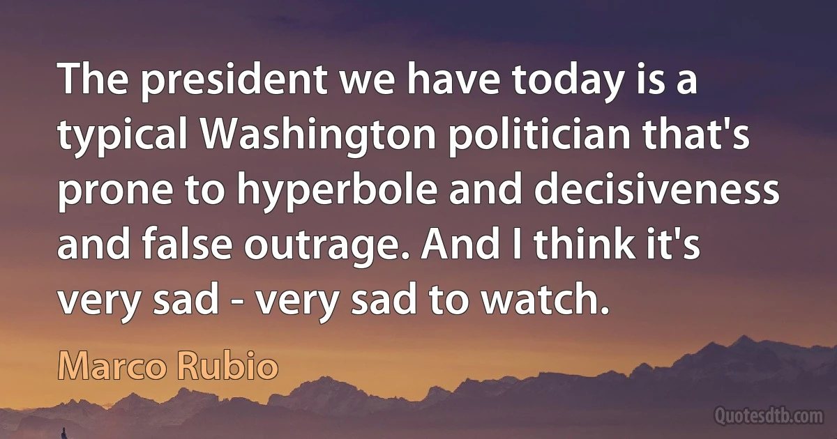 The president we have today is a typical Washington politician that's prone to hyperbole and decisiveness and false outrage. And I think it's very sad - very sad to watch. (Marco Rubio)