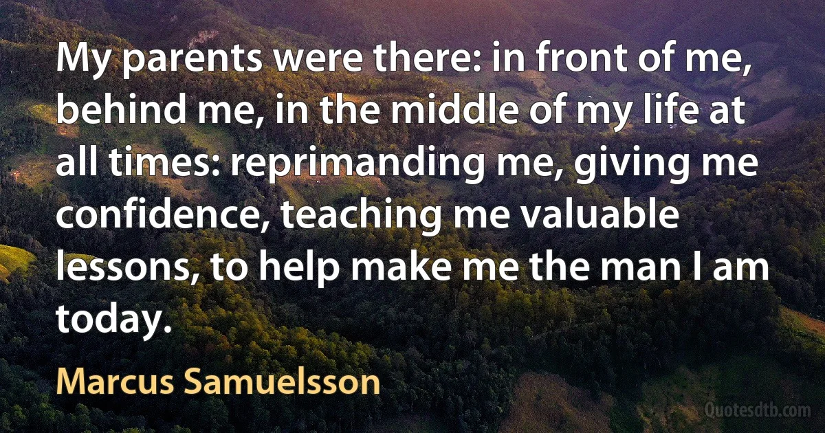 My parents were there: in front of me, behind me, in the middle of my life at all times: reprimanding me, giving me confidence, teaching me valuable lessons, to help make me the man I am today. (Marcus Samuelsson)