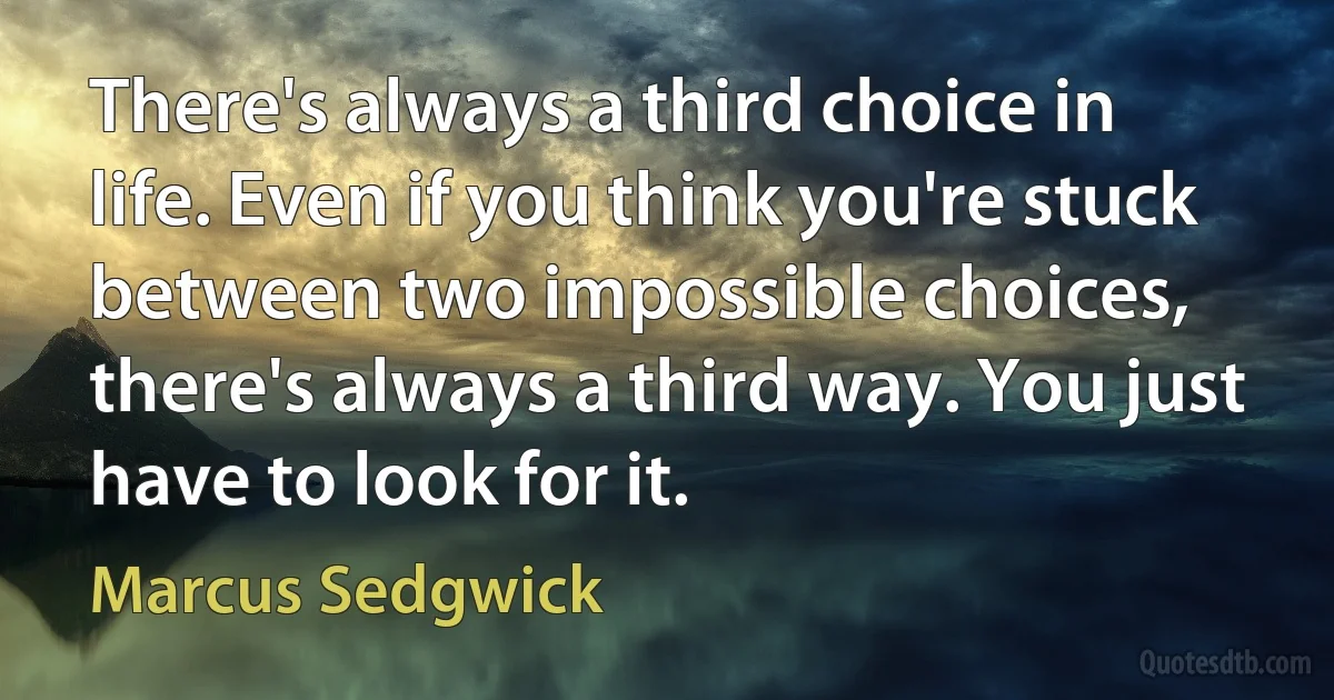 There's always a third choice in life. Even if you think you're stuck between two impossible choices, there's always a third way. You just have to look for it. (Marcus Sedgwick)