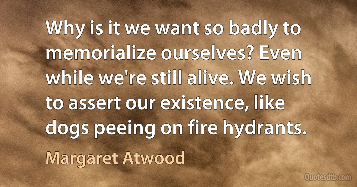 Why is it we want so badly to memorialize ourselves? Even while we're still alive. We wish to assert our existence, like dogs peeing on fire hydrants. (Margaret Atwood)