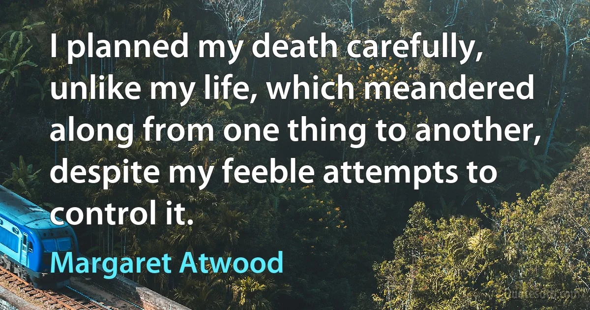 I planned my death carefully, unlike my life, which meandered along from one thing to another, despite my feeble attempts to control it. (Margaret Atwood)