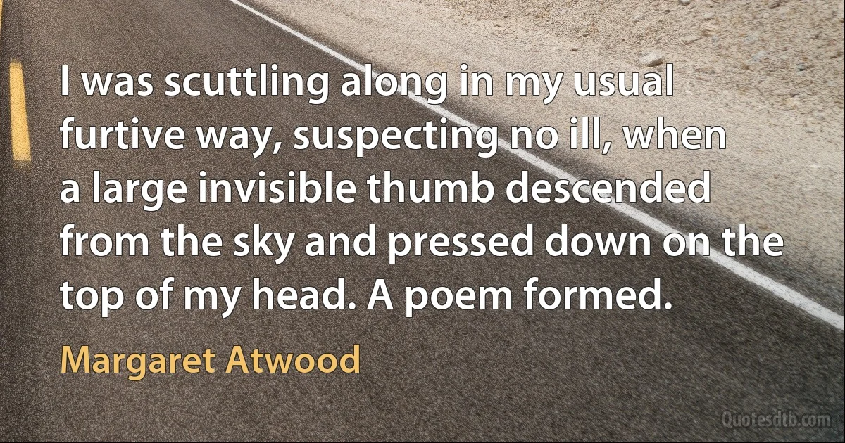 I was scuttling along in my usual furtive way, suspecting no ill, when a large invisible thumb descended from the sky and pressed down on the top of my head. A poem formed. (Margaret Atwood)