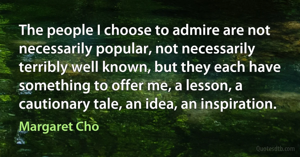 The people I choose to admire are not necessarily popular, not necessarily terribly well known, but they each have something to offer me, a lesson, a cautionary tale, an idea, an inspiration. (Margaret Cho)