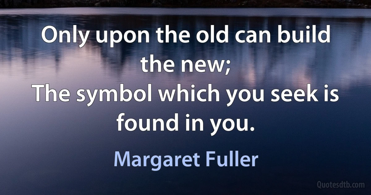 Only upon the old can build the new;
The symbol which you seek is found in you. (Margaret Fuller)