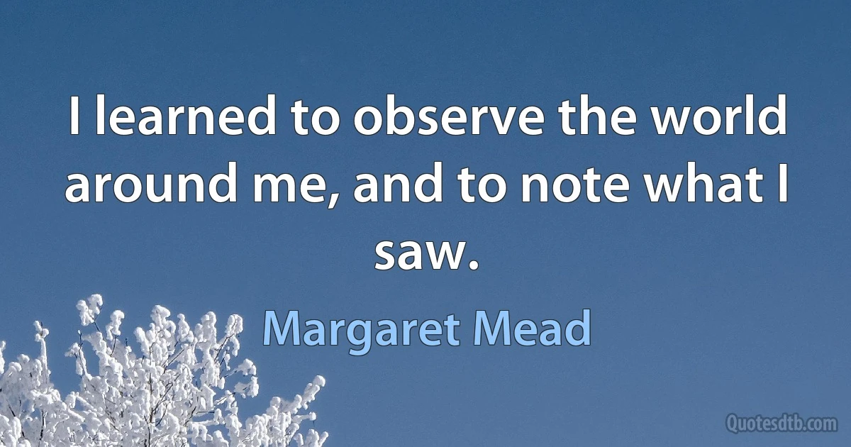 I learned to observe the world around me, and to note what I saw. (Margaret Mead)