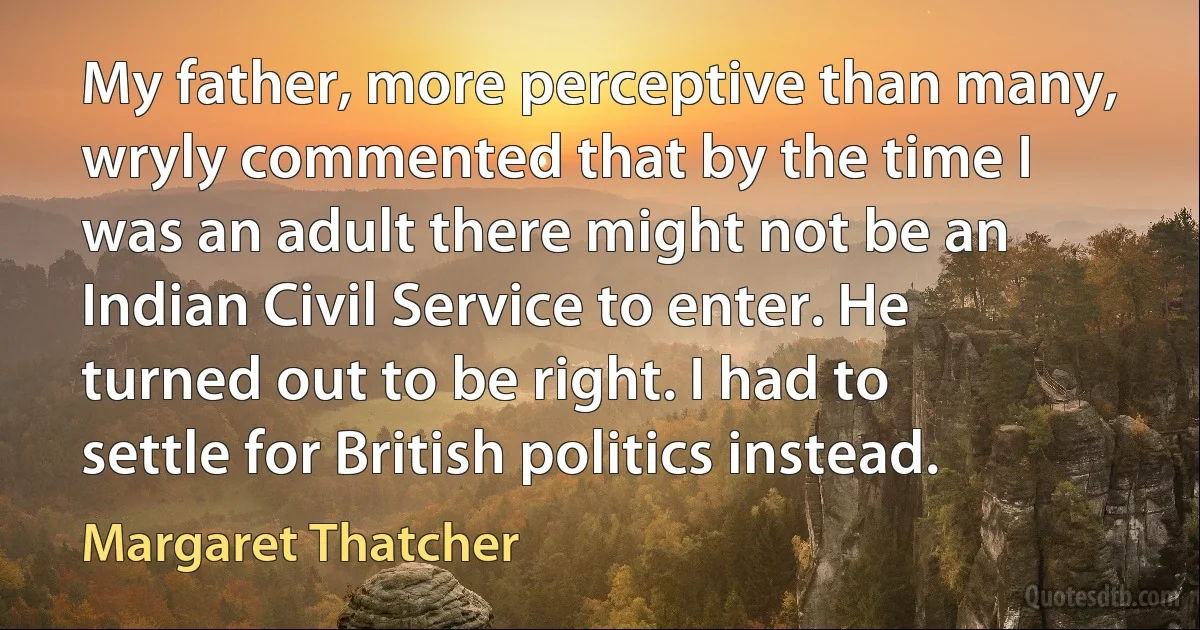 My father, more perceptive than many, wryly commented that by the time I was an adult there might not be an Indian Civil Service to enter. He turned out to be right. I had to settle for British politics instead. (Margaret Thatcher)