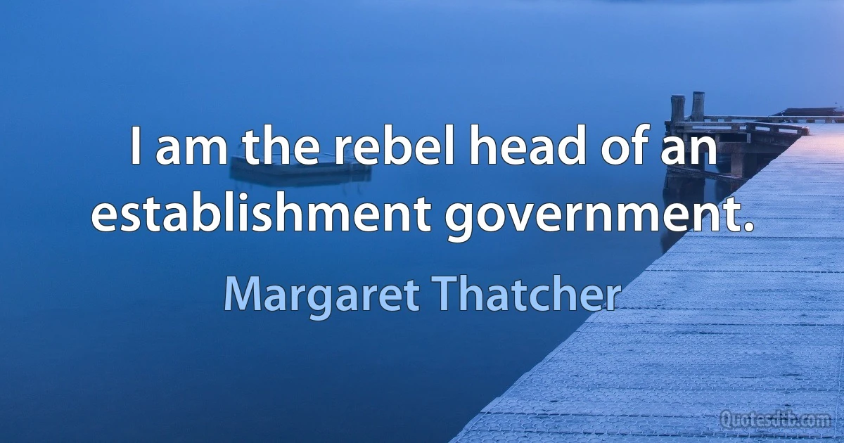 I am the rebel head of an establishment government. (Margaret Thatcher)