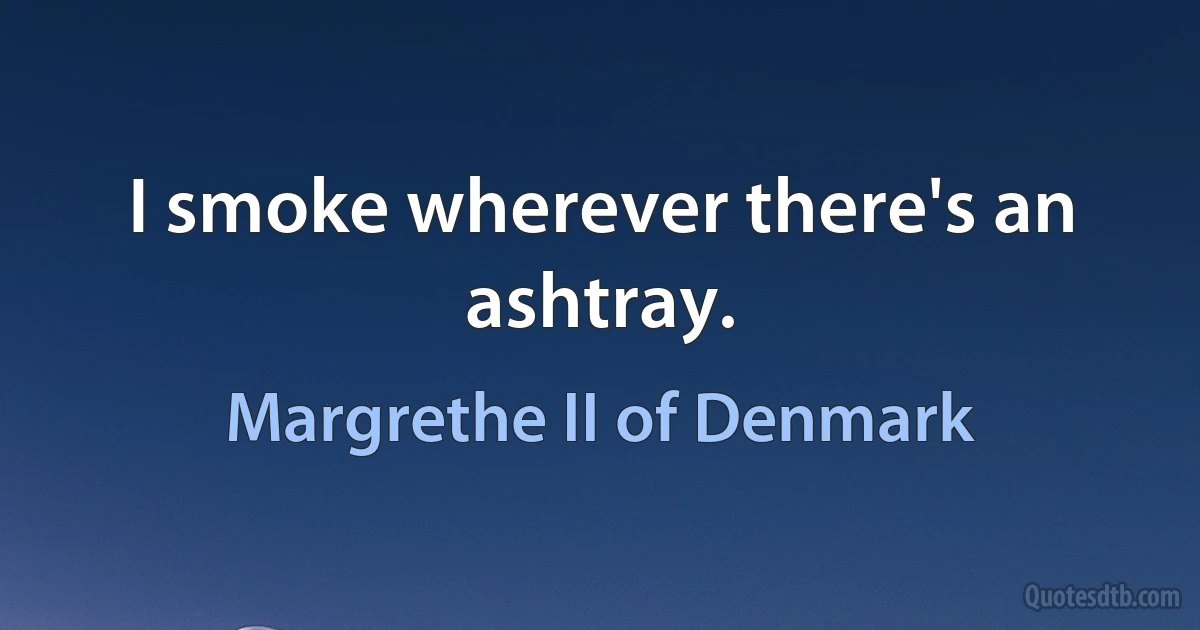 I smoke wherever there's an ashtray. (Margrethe II of Denmark)