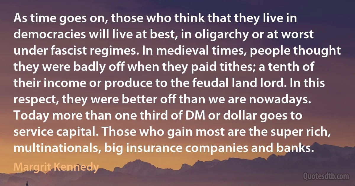 As time goes on, those who think that they live in democracies will live at best, in oligarchy or at worst under fascist regimes. In medieval times, people thought they were badly off when they paid tithes; a tenth of their income or produce to the feudal land lord. In this respect, they were better off than we are nowadays. Today more than one third of DM or dollar goes to service capital. Those who gain most are the super rich, multinationals, big insurance companies and banks. (Margrit Kennedy)